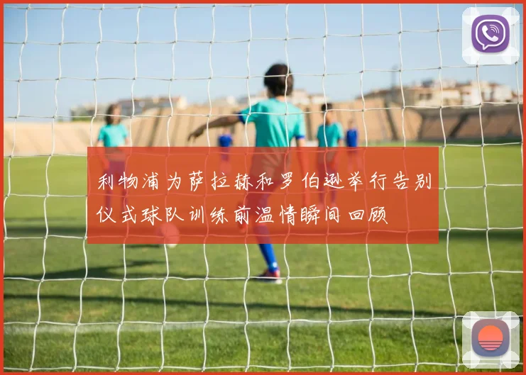 利物浦为萨拉赫和罗伯逊举行告别仪式球队训练前温情瞬间回顾