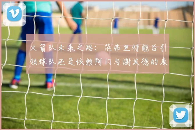 火箭队未来之路：范弗里特能否引领球队还是依赖阿门与谢泼德的表现