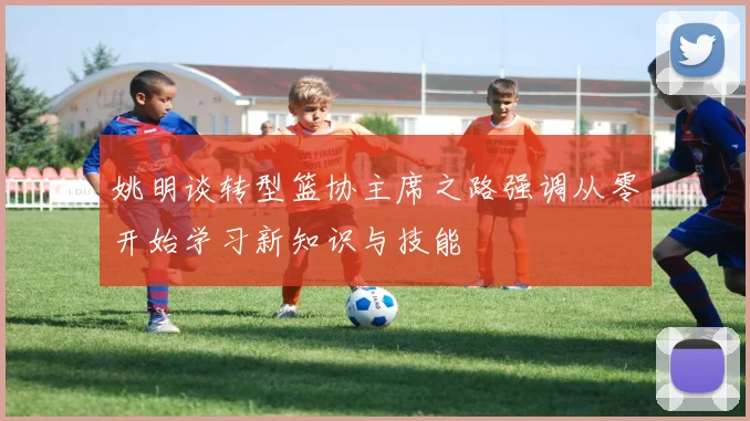 姚明谈转型篮协主席之路强调从零开始学习新知识与技能