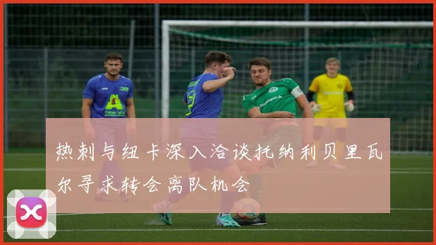 热刺与纽卡深入洽谈托纳利贝里瓦尔寻求转会离队机会