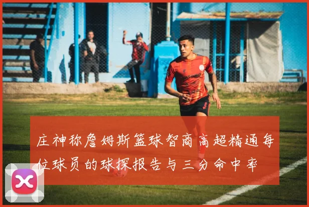 庄神称詹姆斯篮球智商高超精通每位球员的球探报告与三分命中率