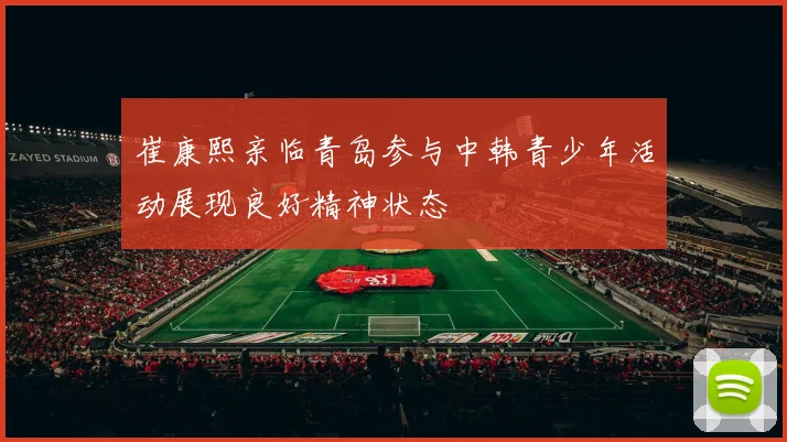 崔康熙亲临青岛参与中韩青少年活动展现良好精神状态