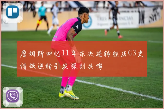 詹姆斯回忆11年东决逆转经历G3史诗级逆转引发深刻共鸣