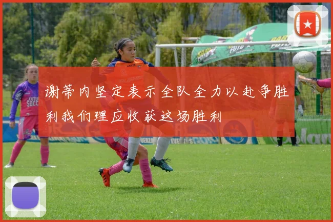 谢蒂内坚定表示全队全力以赴争胜利我们理应收获这场胜利