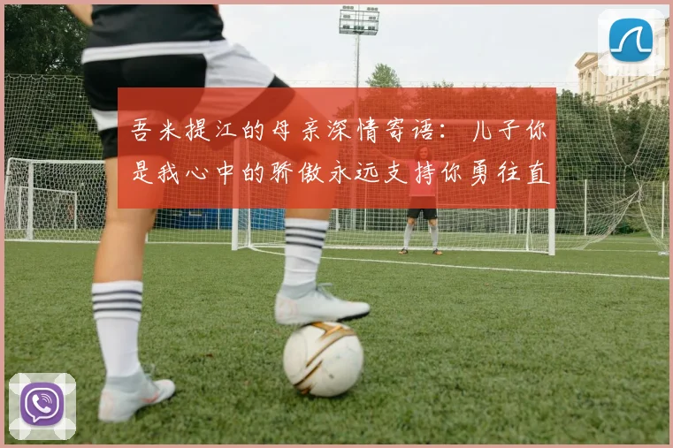吾米提江的母亲深情寄语：儿子你是我心中的骄傲永远支持你勇往直前！