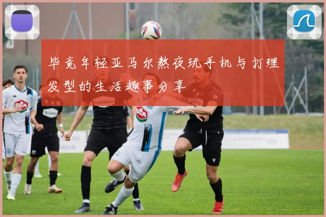 毕竟年轻亚马尔熬夜玩手机与打理发型的生活趣事分享