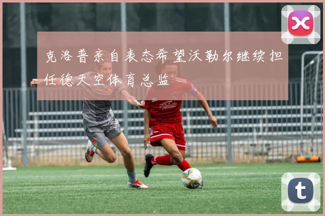 克洛普亲自表态希望沃勒尔继续担任德天空体育总监