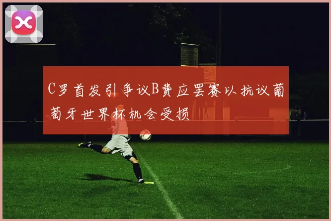C罗首发引争议B费应罢赛以抗议葡萄牙世界杯机会受损