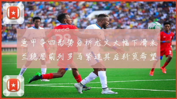 意甲争四形势分析尤文大幅下滑米兰稳居前列罗马紧追其后科莫希望渺茫