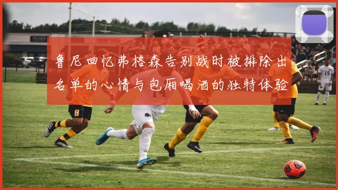 鲁尼回忆弗格森告别战时被排除出名单的心情与包厢喝酒的独特体验