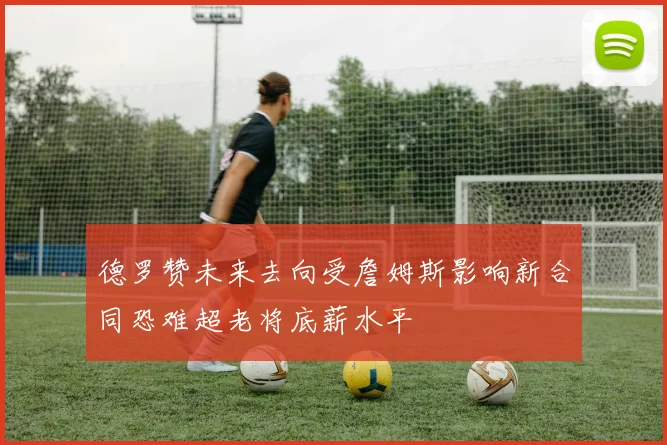 德罗赞未来去向受詹姆斯影响新合同恐难超老将底薪水平