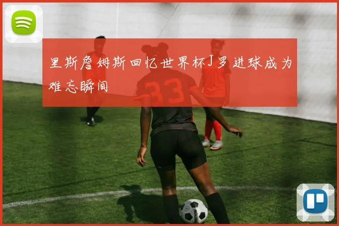 里斯詹姆斯回忆世界杯J罗进球成为难忘瞬间