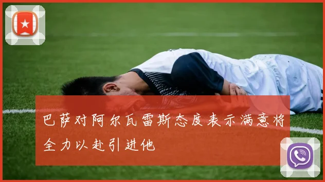 巴萨对阿尔瓦雷斯态度表示满意将全力以赴引进他
