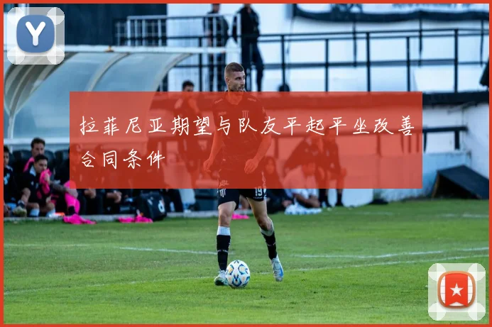 拉菲尼亚期望与队友平起平坐改善合同条件