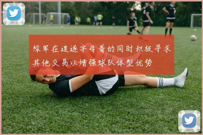 绿军在追逐字母哥的同时积极寻求其他交易以增强球队体型优势