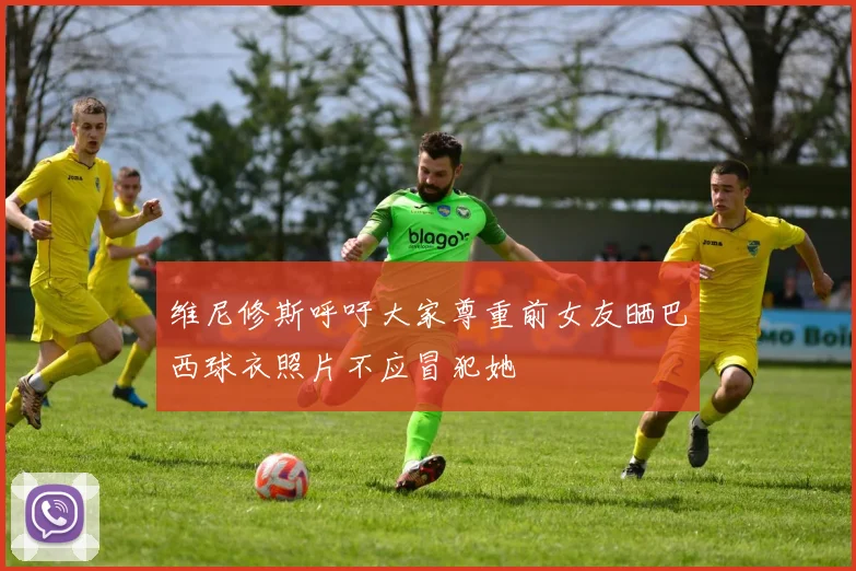 维尼修斯呼吁大家尊重前女友晒巴西球衣照片不应冒犯她