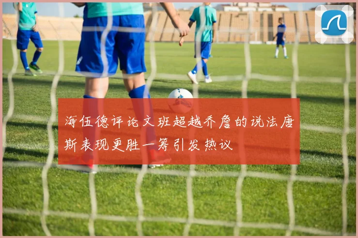 海伍德评论文班超越乔詹的说法唐斯表现更胜一筹引发热议