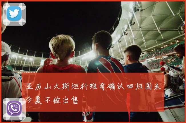 亚历山大斯坦科维奇确认回归国米今夏不被出售