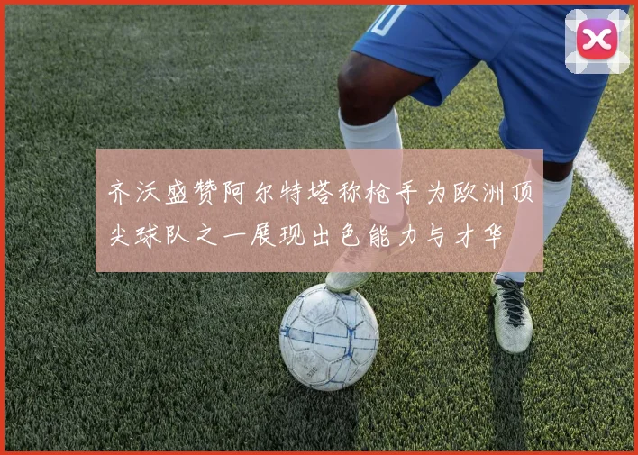 齐沃盛赞阿尔特塔称枪手为欧洲顶尖球队之一展现出色能力与才华