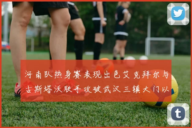 河南队热身赛表现出色艾克拜尔与古斯塔沃联手攻破武汉三镇大门以2-0获胜
