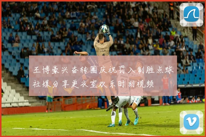 王博豪兴奋转圈庆祝罚入制胜点球社媒分享更衣室欢乐时刻视频