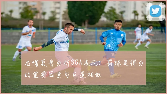 名嘴夏普分析SGA表现：罚球是得分的重要因素与巨星相似