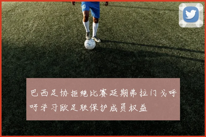 巴西足协拒绝比赛延期弗拉门戈呼吁学习欧足联保护成员权益