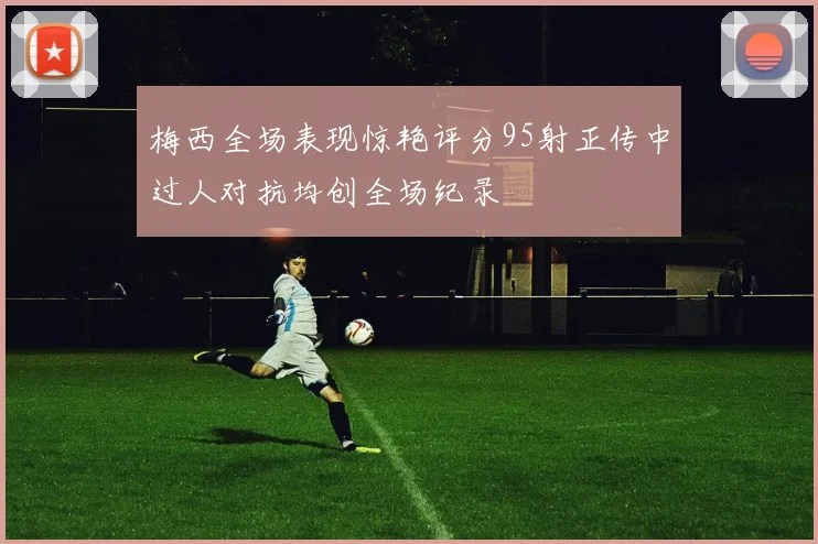 梅西全场表现惊艳评分95射正传中过人对抗均创全场纪录