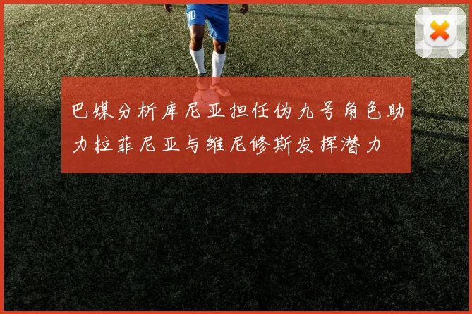 巴媒分析库尼亚担任伪九号角色助力拉菲尼亚与维尼修斯发挥潜力