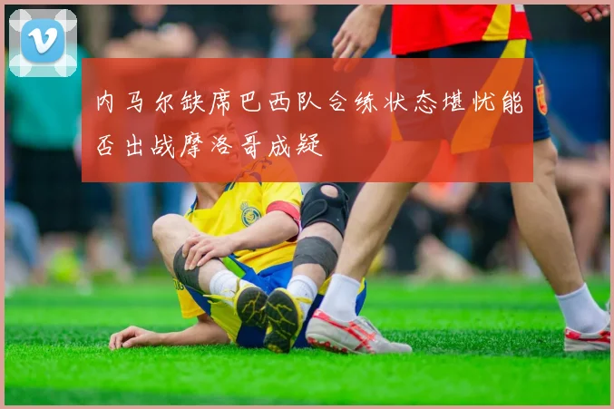 内马尔缺席巴西队合练状态堪忧能否出战摩洛哥成疑